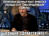 полировка ядерных ракет привела в распаду ссср, а мы продолжаем замеры однако, здравствуйте