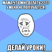 мама,что мне делать???? у меня не получается! делай уроки!