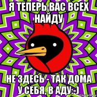 я теперь вас всех найду не здесь - так дома у себя, в аду:-)