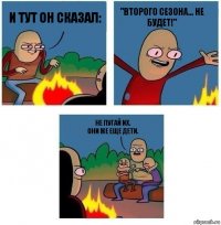 И тут он сказал: "Второго сезона... не будет!" Не пугай их.
Они же еще дети.