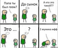 Папа ты был геем? Да сынок А кто это такой?? Это ... ? 2 мужика мфф