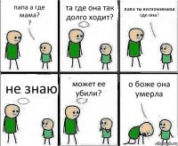 папа а где мама?
? та где она так долго ходит? папа ты воспоминаеш где она? не знаю может ее убили? о боже она умерла