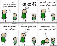 папа тебе уже 40 лет а ты еще не можеш прожить без мами какой? моей папа ты что забил ее? та вроде нет не забил маме уже 39 лет а может с нею что та случилось?