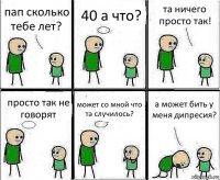 пап сколько тебе лет? 40 а что? та ничего просто так! просто так не говорят может со мной что та случилось? а может бить у меня дипресия?