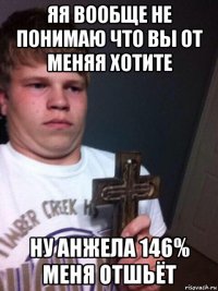 яя вообще не понимаю что вы от меняя хотите ну анжела 146% меня отшьёт