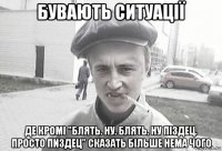 бувають ситуації де кромі "блять. ну. блять. ну піздец. просто пиздец" сказать більше нема чого