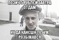 позич 5 рублєй завтра отдам ну да канєшн тут уж розбіжався