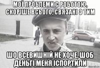 мої проблеми с роботою, скоріше всього, связані з тим шо всевишній не хоче, шоб деньгі меня іспортили