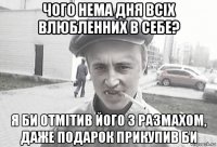 чого нема дня всіх влюбленних в себе? я би отмітив його з размахом, даже подарок прикупив би