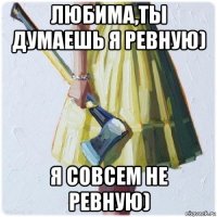 любима,ты думаешь я ревную) я совсем не ревную)