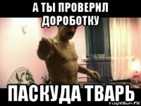 а ты проверил дороботку паскуда тварь