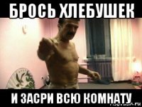 брось хлебушек и засри всю комнату