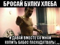 бросай булку хлеба и давай вместе со мной копить бабос паскудатварь!