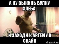 а ну выкинь булку хлеба и заходи к артёму в скайп