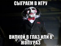 сыграем в игру вилкой в глаз или в жопу раз