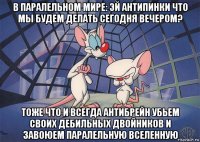 в паралельном мире: эй антипинки что мы будем делать сегодня вечером? тоже что и всегда антибрейн убьем своих дебильных двойников и завоюем паралельную вселенную