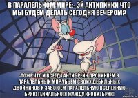 в паралельном мире:- эй антипинки что мы будем делать сегодня вечером? -тоже что и всегда антибрейн проникнем в паралельный мир убьем своих дебильных двойников и завоюем паралельную вселенную бряк! гениально!я жажду крови! бряк!