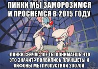 пинки мы заморозимся и проснемся в 2015 году -пинки сейчас 10е ты понимаешь что это значит? появились планшеты и айфоны мы пропустили 2007ой