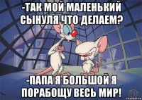 -так мой маленький сынуля что делаем? -папа я большой я порабощу весь мир!