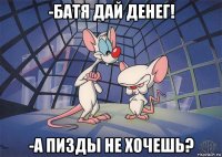 -батя дай денег! -а пизды не хочешь?