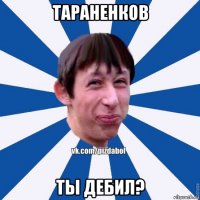 тараненков ты дебил?