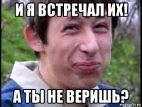 и я встречал их! а ты не веришь?