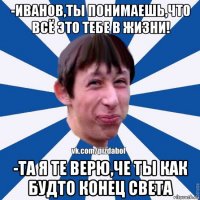 -иванов,ты понимаешь,что всё это тебе в жизни! -та я те верю,че ты как будто конец света