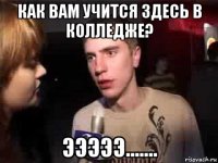 как вам учится здесь в колледже? эээээ.......