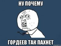 ну почему гордеев так пахнет