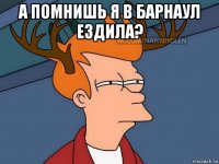 а помнишь я в барнаул ездила? 