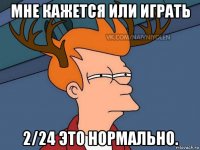 мне кажется или играть 2/24 это нормально.