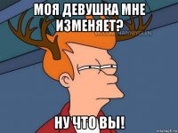 моя девушка мне изменяет? ну что вы!