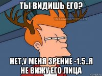 ты видишь его? нет,у меня зрение -1.5..я не вижу его лица