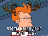  что ты меня в др не добавляешь ?