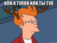 или я тупой или ты туп 