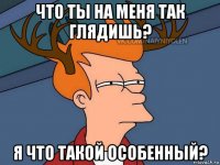 что ты на меня так глядишь? я что такой особенный?