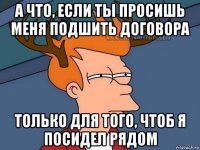 а что, если ты просишь меня подшить договора только для того, чтоб я посидел рядом