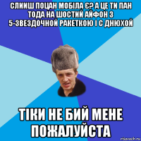 слииш поцан мобіла є? а це ти пан тода на шостий айфон з 5-звездочной ракеткою і с днюхой тіки не бий мене пожалуйста