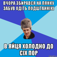 вчора збирався на пянку забув одіть подштаннікі в яйця холодно до сіх пор