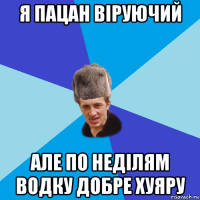 я пацан віруючий але по неділям водку добре хуяру