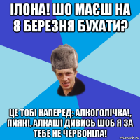 ілона! шо маєш на 8 березня бухати? це тобі наперед: алкоголічка!, пияк!, алкаш! дивись шоб я за тебе не червоніла!