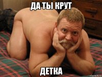 да ты крут детка