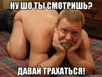 ну шо ты смотришь? давай трахаться!