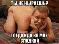 ты не ныряешь? тогда иди ко мне, сладкий