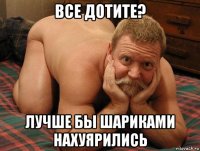 все дотите? лучше бы шариками нахуярились