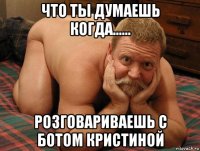 что ты думаешь когда...... розговариваешь с ботом кристиной