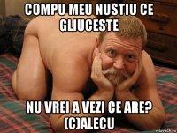 compu meu nustiu ce gliuceste nu vrei a vezi ce are? (c)alecu