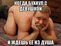 когда бухнул с девушкой и ждешь её из душа