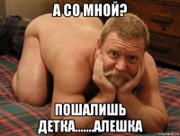 а со мной? пошалишь детка.......алешка