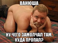 ванюша ну чего замолчал там, куда пропал?